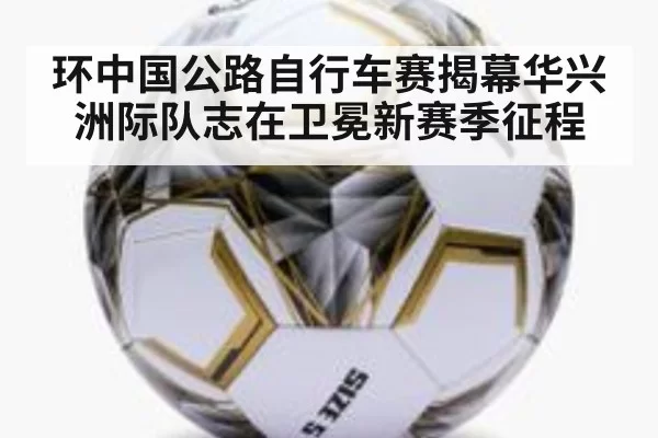 环中国公路自行车赛揭幕华兴洲际队志在卫冕新赛季征程