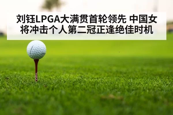 刘钰LPGA大满贯首轮领先 中国女将冲击个人第二冠正逢绝佳时机